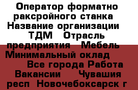 Оператор форматно-раксройного станка › Название организации ­ ТДМ › Отрасль предприятия ­ Мебель › Минимальный оклад ­ 40 000 - Все города Работа » Вакансии   . Чувашия респ.,Новочебоксарск г.